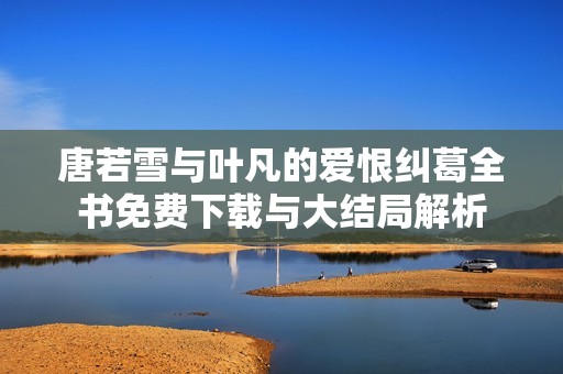 唐若雪与叶凡的爱恨纠葛全书免费下载与大结局解析