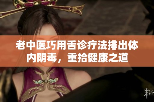 老中医巧用舌诊疗法排出体内阴毒，重拾健康之道