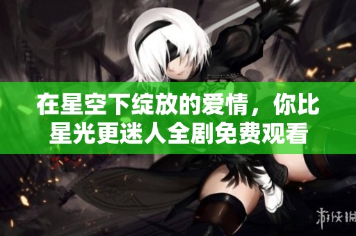 在星空下绽放的爱情，你比星光更迷人全剧免费观看
