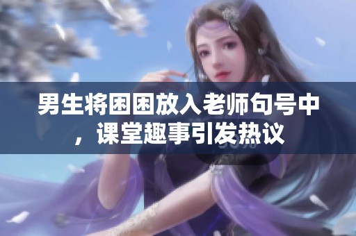 男生将困困放入老师句号中，课堂趣事引发热议