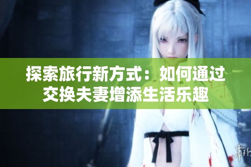 探索旅行新方式：如何通过交换夫妻增添生活乐趣