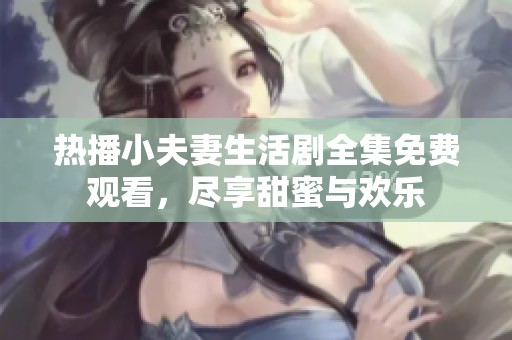热播小夫妻生活剧全集免费观看，尽享甜蜜与欢乐