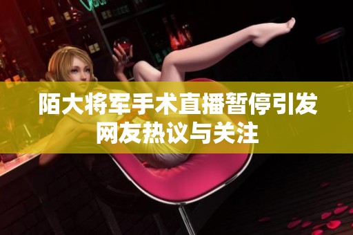 陌大将军手术直播暂停引发网友热议与关注