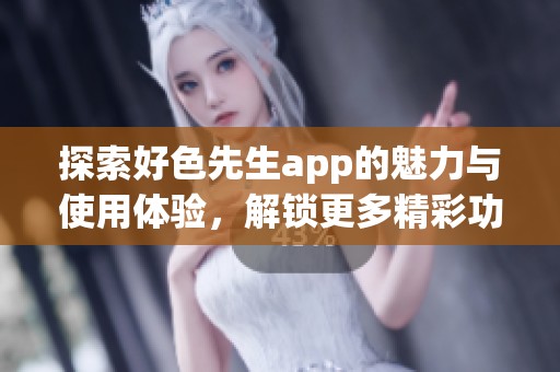 探索好色先生app的魅力与使用体验，解锁更多精彩功能