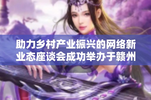 助力乡村产业振兴的网络新业态座谈会成功举办于赣州