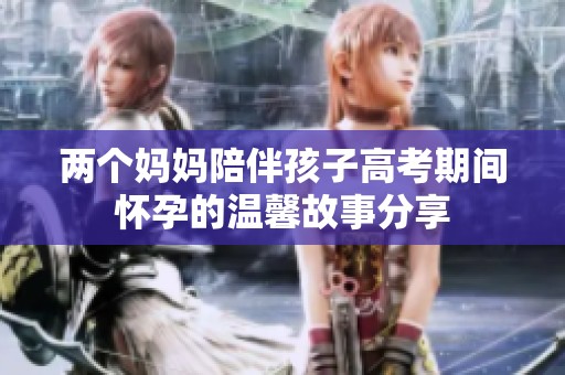 两个妈妈陪伴孩子高考期间怀孕的温馨故事分享