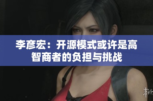 李彦宏：开源模式或许是高智商者的负担与挑战