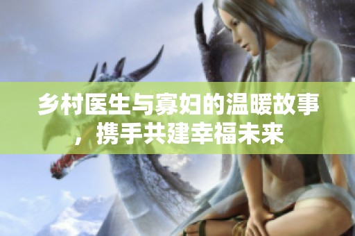 乡村医生与寡妇的温暖故事，携手共建幸福未来