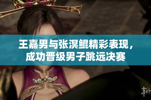 王嘉男与张溟鲲精彩表现，成功晋级男子跳远决赛