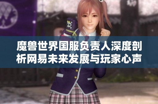 魔兽世界国服负责人深度剖析网易未来发展与玩家心声