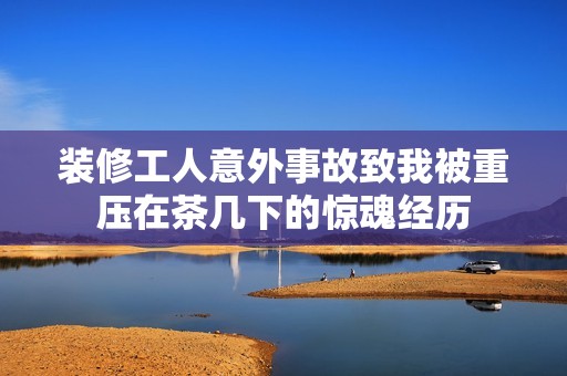 装修工人意外事故致我被重压在茶几下的惊魂经历