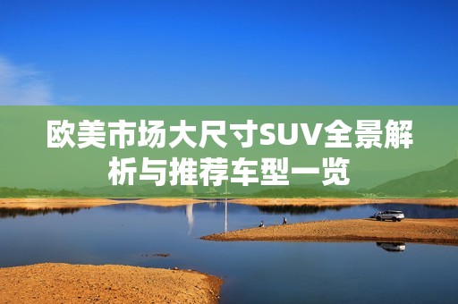 欧美市场大尺寸SUV全景解析与推荐车型一览