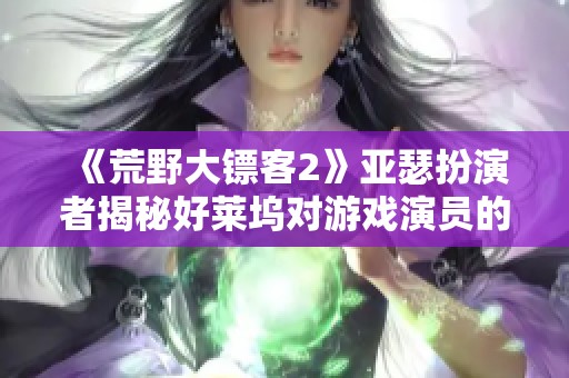 《荒野大镖客2》亚瑟扮演者揭秘好莱坞对游戏演员的偏见