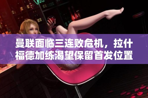 曼联面临三连败危机，拉什福德加练渴望保留首发位置