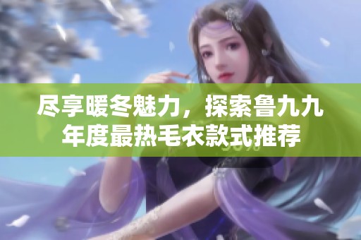 尽享暖冬魅力，探索鲁九九年度最热毛衣款式推荐