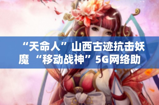 “天命人”山西古迹抗击妖魔 “移动战神”5G网络助力重塑历史荣耀