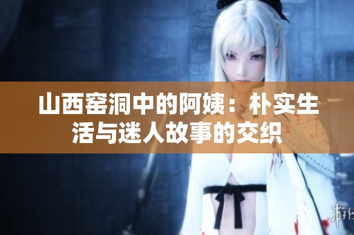 山西窑洞中的阿姨：朴实生活与迷人故事的交织