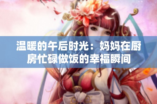 温暖的午后时光：妈妈在厨房忙碌做饭的幸福瞬间