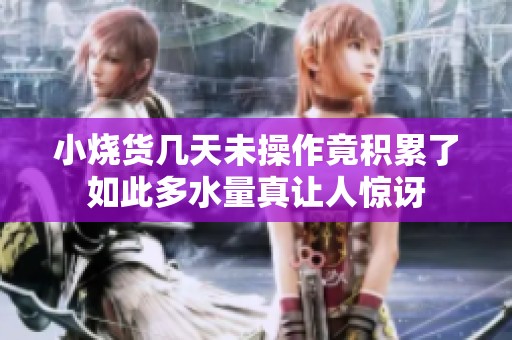 小烧货几天未操作竟积累了如此多水量真让人惊讶