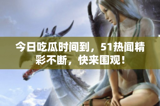 今日吃瓜时间到，51热闻精彩不断，快来围观！