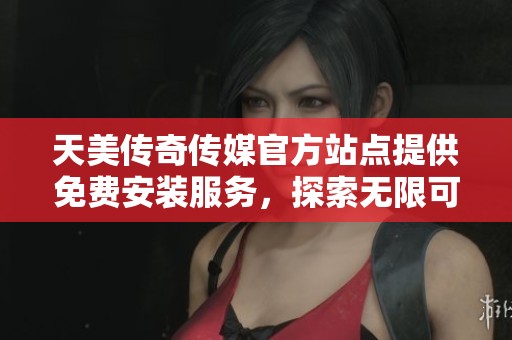 天美传奇传媒官方站点提供免费安装服务，探索无限可能