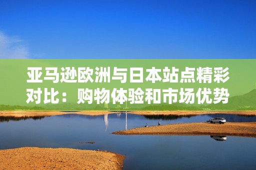 亚马逊欧洲与日本站点精彩对比：购物体验和市场优势分析