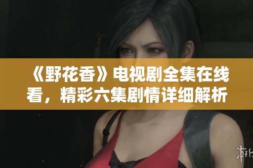 《野花香》电视剧全集在线看，精彩六集剧情详细解析与分享