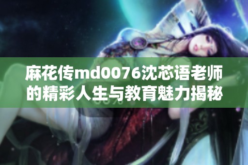 麻花传md0076沈芯语老师的精彩人生与教育魅力揭秘