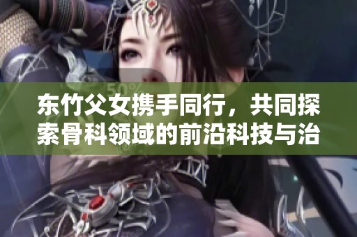 东竹父女携手同行，共同探索骨科领域的前沿科技与治疗方案