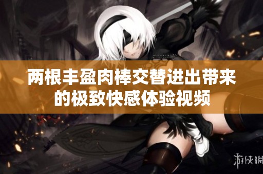 两根丰盈肉棒交替进出带来的极致快感体验视频