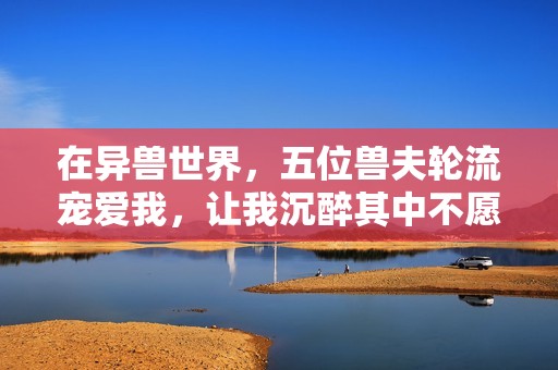 在异兽世界，五位兽夫轮流宠爱我，让我沉醉其中不愿归去
