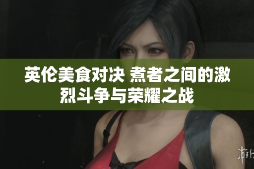 英伦美食对决 煮者之间的激烈斗争与荣耀之战