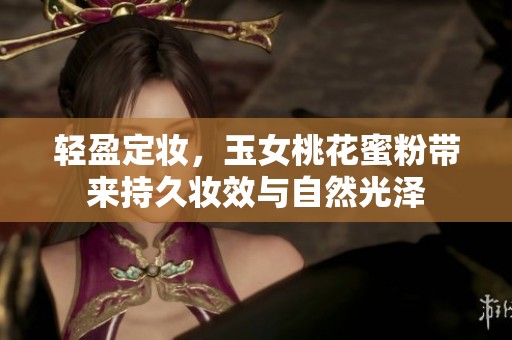 轻盈定妆，玉女桃花蜜粉带来持久妆效与自然光泽