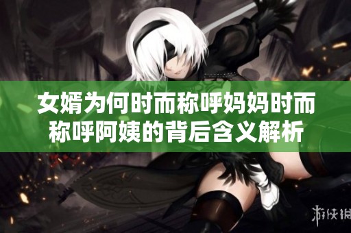 女婿为何时而称呼妈妈时而称呼阿姨的背后含义解析