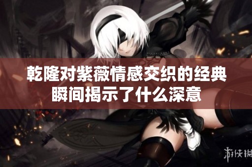 乾隆对紫薇情感交织的经典瞬间揭示了什么深意