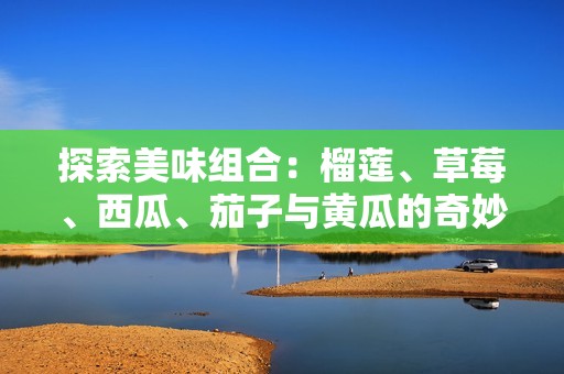 探索美味组合：榴莲、草莓、西瓜、茄子与黄瓜的奇妙搭配