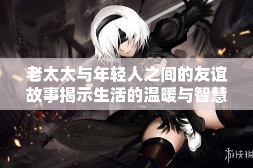 老太太与年轻人之间的友谊故事揭示生活的温暖与智慧
