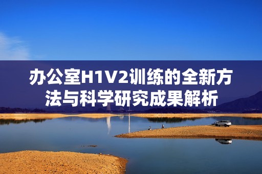 办公室H1V2训练的全新方法与科学研究成果解析