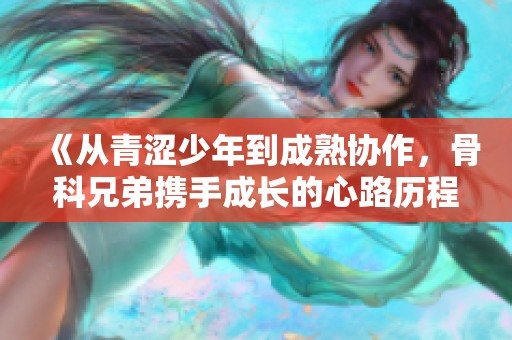 《从青涩少年到成熟协作，骨科兄弟携手成长的心路历程》