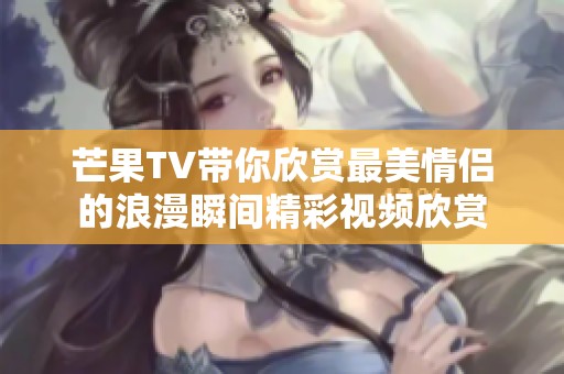 芒果TV带你欣赏最美情侣的浪漫瞬间精彩视频欣赏