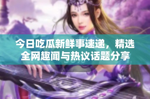今日吃瓜新鲜事速递，精选全网趣闻与热议话题分享