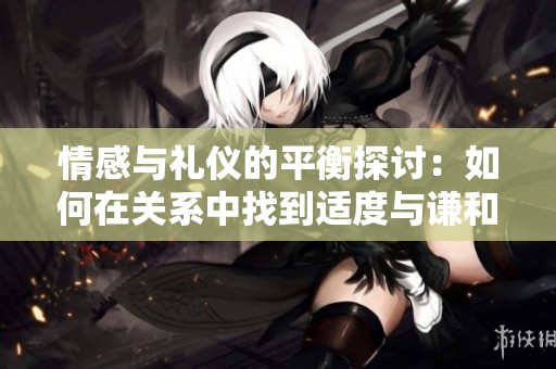情感与礼仪的平衡探讨：如何在关系中找到适度与谦和