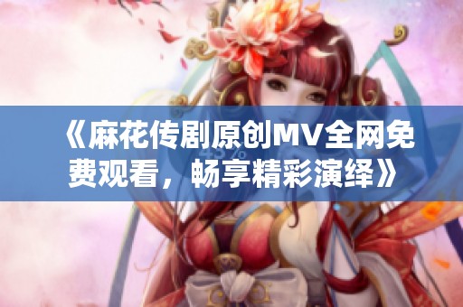《麻花传剧原创MV全网免费观看，畅享精彩演绎》