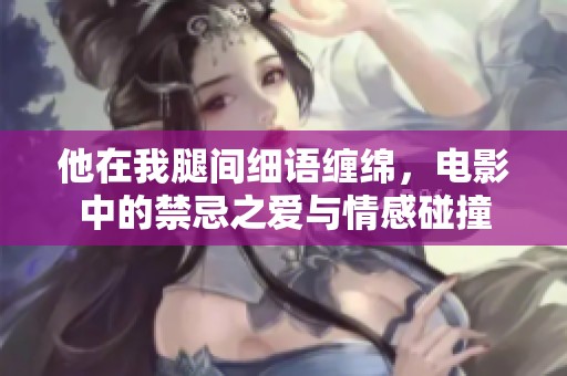 他在我腿间细语缠绵，电影中的禁忌之爱与情感碰撞
