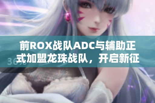前ROX战队ADC与辅助正式加盟龙珠战队，开启新征程