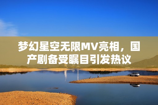 梦幻星空无限MV亮相，国产剧备受瞩目引发热议