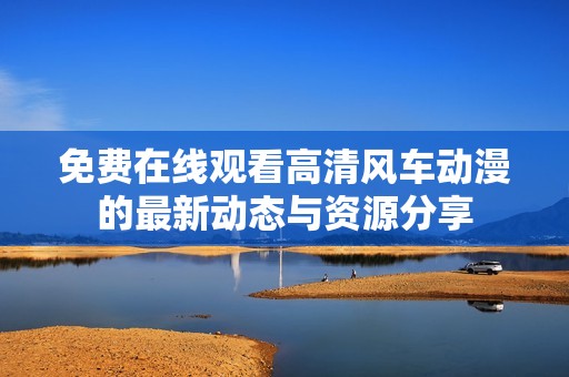 免费在线观看高清风车动漫的最新动态与资源分享