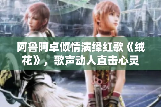 阿鲁阿卓倾情演绎红歌《绒花》，歌声动人直击心灵