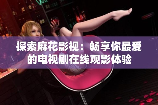 探索麻花影视：畅享你最爱的电视剧在线观影体验