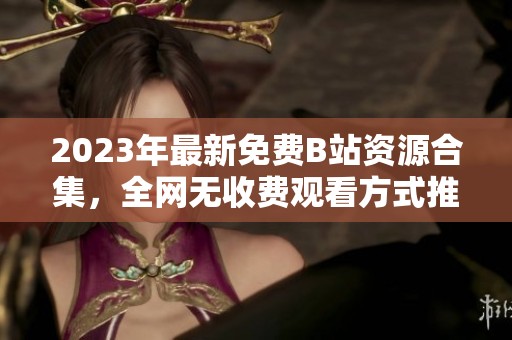 2023年最新免费B站资源合集，全网无收费观看方式推荐